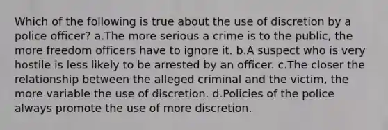 Which of the following is true about the use of discretion by a police officer?​ a.The more serious a crime is to the public, the more freedom officers have to ignore it. b.A suspect who is very hostile is less likely to be arrested by an officer. c.The closer the relationship between the alleged criminal and the victim, the more variable the use of discretion. d.​Policies of the police always promote the use of more discretion.