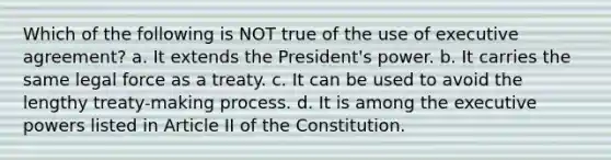 Which of the following is NOT true of the use of executive agreement? a. It extends the President's power. b. It carries the same legal force as a treaty. c. It can be used to avoid the lengthy treaty-making process. d. It is among the executive powers listed in Article II of the Constitution.