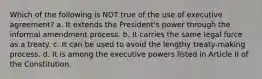 Which of the following is NOT true of the use of executive agreement? a. It extends the President's power through the informal amendment process. b. It carries the same legal force as a treaty. c. It can be used to avoid the lengthy treaty-making process. d. It is among the executive powers listed in Article II of the Constitution.