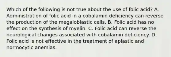 Which of the following is not true about the use of folic acid? A. Administration of folic acid in a cobalamin deficiency can reverse the production of the megaloblastic cells. B. Folic acid has no effect on the synthesis of myelin. C. Folic acid can reverse the neurological changes associated with cobalamin deficiency. D. Folic acid is not effective in the treatment of aplastic and normocytic anemias.