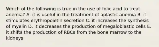 Which of the following is true in the use of folic acid to treat anemia? A. it is useful in the treatment of aplastic anemia B. it stimulates erythropoietin secretion C. it increases the synthesis of myelin D. it decreases the production of megaloblastic cells E. it shifts the production of RBCs from the bone marrow to the kidneys