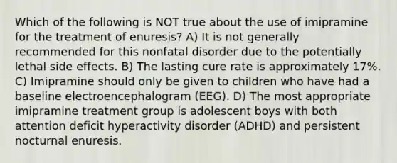 Which of the following is NOT true about the use of imipramine for the treatment of enuresis? A) It is not generally recommended for this nonfatal disorder due to the potentially lethal side effects. B) The lasting cure rate is approximately 17%. C) Imipramine should only be given to children who have had a baseline electroencephalogram (EEG). D) The most appropriate imipramine treatment group is adolescent boys with both attention deficit hyperactivity disorder (ADHD) and persistent nocturnal enuresis.