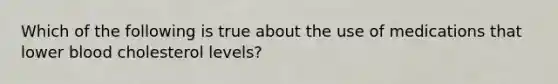 Which of the following is true about the use of medications that lower blood cholesterol levels?