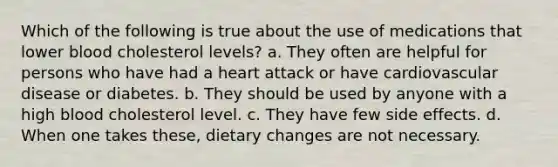 Which of the following is true about the use of medications that lower blood cholesterol levels? a. They often are helpful for persons who have had a heart attack or have cardiovascular disease or diabetes. b. They should be used by anyone with a high blood cholesterol level. c. They have few side effects. d. When one takes these, dietary changes are not necessary.