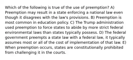 Which of the following is true of the use of preemption? A) Preemption may result in a state enforcing a national law even though it disagrees with the law's provisions. B) Preemption is most common in education policy. C) The Trump administration used preemption to force states to abide by more strict federal environmental laws than states typically possess. D) The federal government preempts a state law with a federal law, it typically assumes most or all of the cost of implementation of that law. E) When preemption occurs, states are constitutionally prohibited from challenging it in the courts.