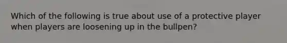 Which of the following is true about use of a protective player when players are loosening up in the bullpen?