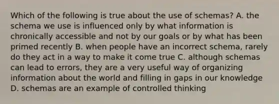 Which of the following is true about the use of schemas? A. the schema we use is influenced only by what information is chronically accessible and not by our goals or by what has been primed recently B. when people have an incorrect schema, rarely do they act in a way to make it come true C. although schemas can lead to errors, they are a very useful way of organizing information about the world and filling in gaps in our knowledge D. schemas are an example of controlled thinking