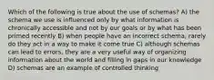 Which of the following is true about the use of schemas? A) the schema we use is influenced only by what information is chronically accessible and not by our goals or by what has been primed recently B) when people have an incorrect schema, rarely do they act in a way to make it come true C) although schemas can lead to errors, they are a very useful way of organizing information about the world and filling in gaps in our knowledge D) schemas are an example of controlled thinking