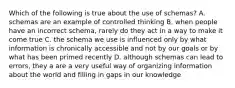 Which of the following is true about the use of schemas? A. schemas are an example of controlled thinking B. when people have an incorrect schema, rarely do they act in a way to make it come true C. the schema we use is influenced only by what information is chronically accessible and not by our goals or by what has been primed recently D. although schemas can lead to errors, they a are a very useful way of organizing information about the world and filling in gaps in our knowledge