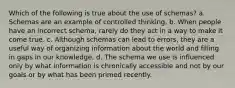 Which of the following is true about the use of schemas? a. Schemas are an example of controlled thinking. b. When people have an incorrect schema, rarely do they act in a way to make it come true. c. Although schemas can lead to errors, they are a useful way of organizing information about the world and filling in gaps in our knowledge. d. The schema we use is influenced only by what information is chronically accessible and not by our goals or by what has been primed recently.