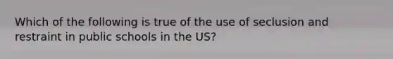 Which of the following is true of the use of seclusion and restraint in public schools in the US?