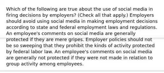 Which of the following are true about the use of social media in firing decisions by employers? (Check all that apply.) Employers should avoid using social media in making employment decisions according to state and federal employment laws and regulations. An employee's comments on social media are generally protected if they are mere gripes. Employer policies should not be so sweeping that they prohibit the kinds of activity protected by federal labor law. An employee's comments on social media are generally not protected if they were not made in relation to group activity among employees.