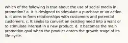 Which of the following is true about the use of social media in promotion? a. It is designed to stimulate a purchase or an action. b. It aims to form relationships with customers and potential customers. c. It seeks to convert an existing need into a want or to stimulate interest in a new product. d. It becomes the main promotion goal when the product enters the growth stage of its life cycle.