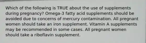 Which of the following is TRUE about the use of supplements during pregnancy? Omega-3 fatty acid supplements should be avoided due to concerns of mercury contamination. All pregnant women should take an iron supplement. Vitamin A supplements may be recommended in some cases. All pregnant women should take a riboflavin supplement.