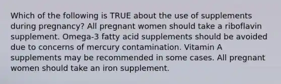 Which of the following is TRUE about the use of supplements during pregnancy? All pregnant women should take a riboflavin supplement. Omega-3 fatty acid supplements should be avoided due to concerns of mercury contamination. Vitamin A supplements may be recommended in some cases. All pregnant women should take an iron supplement.