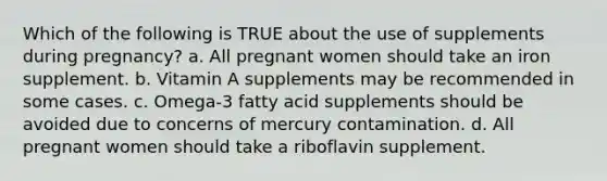 Which of the following is TRUE about the use of supplements during pregnancy? a. All pregnant women should take an iron supplement. b. Vitamin A supplements may be recommended in some cases. c. Omega-3 fatty acid supplements should be avoided due to concerns of mercury contamination. d. All pregnant women should take a riboflavin supplement.