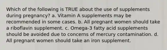 Which of the following is TRUE about the use of supplements during pregnancy? a. Vitamin A supplements may be recommended in some cases. b. All pregnant women should take a riboflavin supplement. c. Omega-3 fatty acid supplements should be avoided due to concerns of mercury contamination. d. All pregnant women should take an iron supplement.