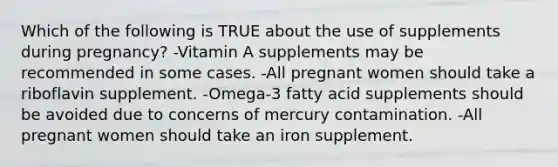 Which of the following is TRUE about the use of supplements during pregnancy? -Vitamin A supplements may be recommended in some cases. -All pregnant women should take a riboflavin supplement. -Omega-3 fatty acid supplements should be avoided due to concerns of mercury contamination. -All pregnant women should take an iron supplement.