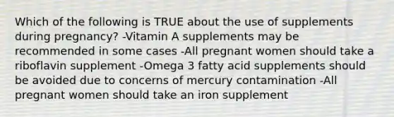 Which of the following is TRUE about the use of supplements during pregnancy? -Vitamin A supplements may be recommended in some cases -All pregnant women should take a riboflavin supplement -Omega 3 fatty acid supplements should be avoided due to concerns of mercury contamination -All pregnant women should take an iron supplement