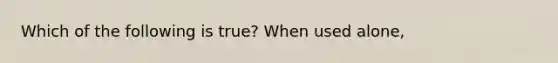 Which of the following is true? When used alone,