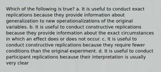 Which of the following is true? a. It is useful to conduct exact replications because they provide information about generalization to new operationalizations of the original variables. b. It is useful to conduct constructive replications because they provide information about the exact circumstances in which an effect does or does not occur. c. It is useful to conduct constructive replications because they require fewer conditions than the original experiment. d. It is useful to conduct participant replications because their interpretation is usually very clear