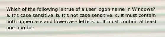 Which of the following is true of a user logon name in Windows? a. It's case sensitive. b. It's not case sensitive. c. It must contain both uppercase and lowercase letters. d. It must contain at least one number.