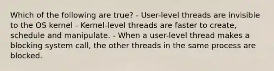 Which of the following are true? - User-level threads are invisible to the OS kernel - Kernel-level threads are faster to create, schedule and manipulate. - When a user-level thread makes a blocking system call, the other threads in the same process are blocked.