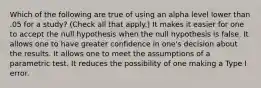 Which of the following are true of using an alpha level lower than .05 for a study? (Check all that apply.) It makes it easier for one to accept the null hypothesis when the null hypothesis is false. It allows one to have greater confidence in one's decision about the results. It allows one to meet the assumptions of a parametric test. It reduces the possibility of one making a Type I error.