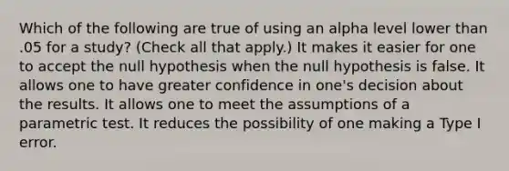 Which of the following are true of using an alpha level lower than .05 for a study? (Check all that apply.) It makes it easier for one to accept the null hypothesis when the null hypothesis is false. It allows one to have greater confidence in one's decision about the results. It allows one to meet the assumptions of a parametric test. It reduces the possibility of one making a Type I error.