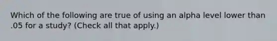 Which of the following are true of using an alpha level lower than .05 for a study? (Check all that apply.)