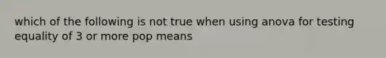 which of the following is not true when using anova for testing equality of 3 or more pop means