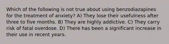 Which of the following is not true about using benzodiazapines for the treatment of anxiety? A) They lose their usefulness after three to five months. B) They are highly addictive. C) They carry risk of fatal overdose. D) There has been a significant increase in their use in recent years.