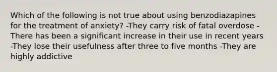 Which of the following is not true about using benzodiazapines for the treatment of anxiety? -They carry risk of fatal overdose -There has been a significant increase in their use in recent years -They lose their usefulness after three to five months -They are highly addictive