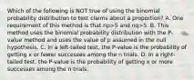 Which of the following is NOT true of using the binomial probability distribution to test claims about a​ proportion? A. One requirement of this method is that np>5 and nq>5. B. This method uses the binomial probability distribution with the​ P-value method and uses the value of p assumed in the null hypothesis. C. In a​ left-tailed test, the​ P-value is the probability of getting x or fewer successes among the n trials. D. In a​ right-tailed test, the​ P-value is the probability of getting x or more successes among the n trials.