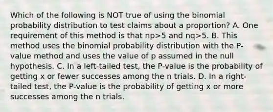 Which of the following is NOT true of using <a href='https://www.questionai.com/knowledge/kCdwIax7FU-the-binomial' class='anchor-knowledge'>the binomial</a> probability distribution to test claims about a​ proportion? A. One requirement of this method is that np>5 and nq>5. B. This method uses the binomial probability distribution with the​ P-value method and uses the value of p assumed in the null hypothesis. C. In a​ left-tailed test, the​ P-value is the probability of getting x or fewer successes among the n trials. D. In a​ right-tailed test, the​ P-value is the probability of getting x or more successes among the n trials.