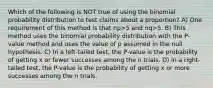 Which of the following is NOT true of using the binomial probability distribution to test claims about a proportion? A) One requirement of this method is that np>5 and nq>5. B) This method uses the binomial probability distribution with the P-value method and uses the value of p assumed in the null hypothesis. C) In a left-tailed test, the P-value is the probability of getting x or fewer successes among the n trials. D) in a right-tailed test, the P-value is the probability of getting x or more successes among the n trials.