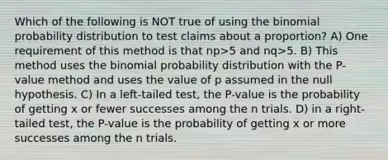 Which of the following is NOT true of using <a href='https://www.questionai.com/knowledge/kCdwIax7FU-the-binomial' class='anchor-knowledge'>the binomial</a> probability distribution to test claims about a proportion? A) One requirement of this method is that np>5 and nq>5. B) This method uses the binomial probability distribution with the P-value method and uses the value of p assumed in the null hypothesis. C) In a left-tailed test, the P-value is the probability of getting x or fewer successes among the n trials. D) in a right-tailed test, the P-value is the probability of getting x or more successes among the n trials.