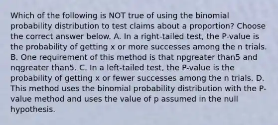 Which of the following is NOT true of using the binomial probability distribution to test claims about a​ proportion? Choose the correct answer below. A. In a​ right-tailed test, the​ P-value is the probability of getting x or more successes among the n trials. B. One requirement of this method is that npgreater than5 and nqgreater than5. C. In a​ left-tailed test, the​ P-value is the probability of getting x or fewer successes among the n trials. D. This method uses the binomial probability distribution with the​ P-value method and uses the value of p assumed in the null hypothesis.