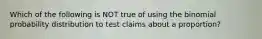 Which of the following is NOT true of using the binomial probability distribution to test claims about a​ proportion?