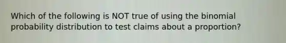 Which of the following is NOT true of using <a href='https://www.questionai.com/knowledge/kCdwIax7FU-the-binomial' class='anchor-knowledge'>the binomial</a> probability distribution to test claims about a​ proportion?