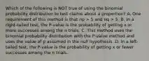 Which of the following is NOT true of using the binomial probability distribution to test claims about a proportion? A. One requirement of this method is that np > 5 and nq > 5. B. In a right-tailed test, the P-value is the probability of getting x or more successes among the n trials. C. This method uses the binomial probability distribution with the P-value method and uses the value of p assumed in the null hypothesis. D. In a left-tailed test, the P-value is the probability of getting x or fewer successes among the n trials.