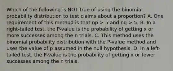 Which of the following is NOT true of using the binomial probability distribution to test claims about a proportion? A. One requirement of this method is that np > 5 and nq > 5. B. In a right-tailed test, the P-value is the probability of getting x or more successes among the n trials. C. This method uses the binomial probability distribution with the P-value method and uses the value of p assumed in the null hypothesis. D. In a left-tailed test, the P-value is the probability of getting x or fewer successes among the n trials.