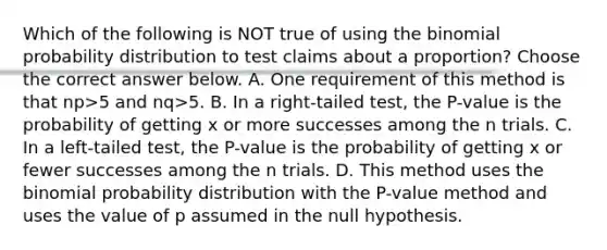 Which of the following is NOT true of using <a href='https://www.questionai.com/knowledge/kCdwIax7FU-the-binomial' class='anchor-knowledge'>the binomial</a> probability distribution to test claims about a​ proportion? Choose the correct answer below. A. One requirement of this method is that np>5 and nq>5. B. In a​ right-tailed test, the​ P-value is the probability of getting x or more successes among the n trials. C. In a​ left-tailed test, the​ P-value is the probability of getting x or fewer successes among the n trials. D. This method uses the binomial probability distribution with the​ P-value method and uses the value of p assumed in the null hypothesis.