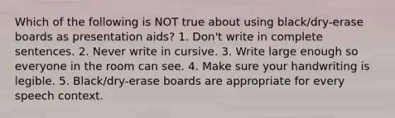 Which of the following is NOT true about using black/dry-erase boards as presentation aids? 1. Don't write in complete sentences. 2. Never write in cursive. 3. Write large enough so everyone in the room can see. 4. Make sure your handwriting is legible. 5. Black/dry-erase boards are appropriate for every speech context.