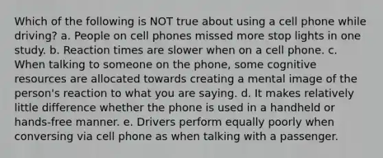 Which of the following is NOT true about using a cell phone while driving? a. People on cell phones missed more stop lights in one study. b. Reaction times are slower when on a cell phone. c. When talking to someone on the phone, some cognitive resources are allocated towards creating a mental image of the person's reaction to what you are saying. d. It makes relatively little difference whether the phone is used in a handheld or hands-free manner. e. Drivers perform equally poorly when conversing via cell phone as when talking with a passenger.