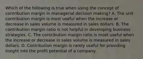 Which of the following is true when using the concept of contribution margin in managerial <a href='https://www.questionai.com/knowledge/kuI1pP196d-decision-making' class='anchor-knowledge'>decision making</a>? A. The unit contribution margin is most useful when the increase or decrease in sales volume is measured in sales dollars. B. The contribution margin ratio is not helpful in developing business strategies. C. The contribution margin ratio is most useful when the increase or decrease in sales volume is measured in sales dollars. D. Contribution margin is rarely useful for providing insight into the profit potential of a company.