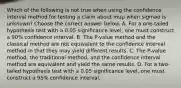 Which of the following is not true when using the confidence interval method for testing a claim about muμ when sigmaσ is​ unknown? Choose the correct answer below. A. For a​ one-tailed hypothesis test with a 0.05 significance​ level, one must construct a​ 90% confidence interval. B. The​ P-value method and the classical method are not equivalent to the confidence interval method in that they may yield different results. C. The​ P-value method, the traditional​ method, and the confidence interval method are equivalent and yield the same results. D. For a​ two-tailed hypothesis test with a 0.05 significance​ level, one must construct a​ 95% confidence interval.