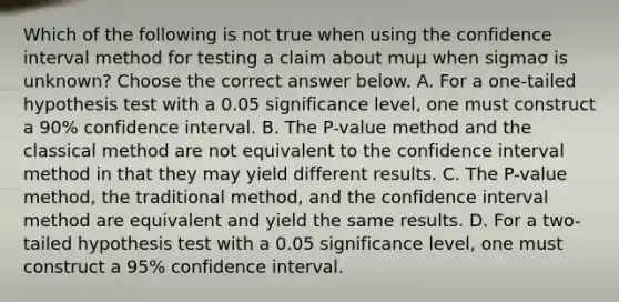 Which of the following is not true when using the confidence interval method for testing a claim about muμ when sigmaσ is​ unknown? Choose the correct answer below. A. For a​ one-tailed hypothesis test with a 0.05 significance​ level, one must construct a​ 90% confidence interval. B. The​ P-value method and the classical method are not equivalent to the confidence interval method in that they may yield different results. C. The​ P-value method, the traditional​ method, and the confidence interval method are equivalent and yield the same results. D. For a​ two-tailed hypothesis test with a 0.05 significance​ level, one must construct a​ 95% confidence interval.