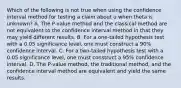 Which of the following is not true when using the confidence interval method for testing a claim about u when theta is unknown? A. The P-value method and the classical method are not equivalent to the confidence interval method in that they may yield different results. B. For a one-tailed hypothesis test with a 0.05 significance level, one must construct a 90% confidence interval. C. For a two-tailed hypothesis test with a 0.05 significance level, one must construct a 95% confidence interval. D. The P-value method, the traditional method, and the confidence interval method are equivalent and yield the same results.