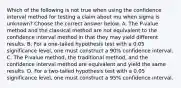 Which of the following is not true when using the confidence interval method for testing a claim about mu when sigma is​ unknown? Choose the correct answer below. A. The​ P-value method and the classical method are not equivalent to the confidence interval method in that they may yield different results. B. For a​ one-tailed hypothesis test with a 0.05 significance​ level, one must construct a​ 90% confidence interval. C. The​ P-value method, the traditional​ method, and the confidence interval method are equivalent and yield the same results. D. For a​ two-tailed hypothesis test with a 0.05 significance​ level, one must construct a​ 95% confidence interval.